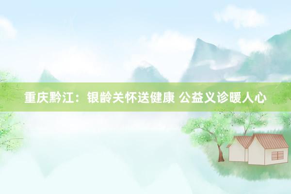重庆黔江：银龄关怀送健康 公益义诊暖人心