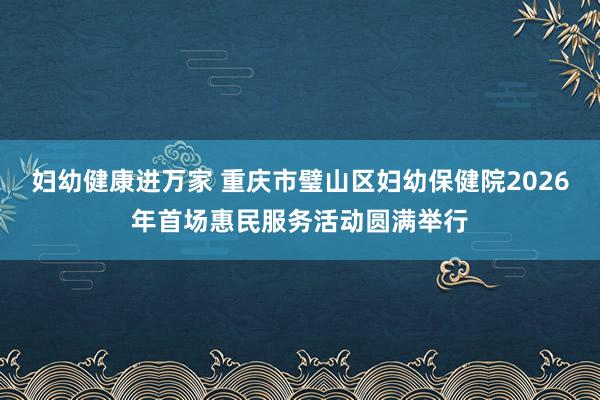 妇幼健康进万家 重庆市璧山区妇幼保健院2026年首场惠民服务活动圆满举行