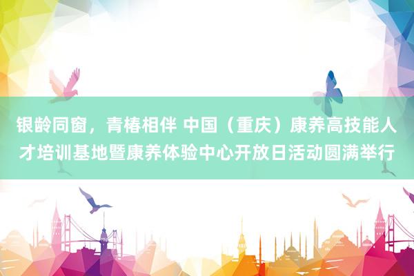 银龄同窗，青椿相伴 中国（重庆）康养高技能人才培训基地暨康养体验中心开放日活动圆满举行