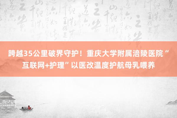 跨越35公里破界守护！重庆大学附属涪陵医院“互联网+护理”以医改温度护航母乳喂养