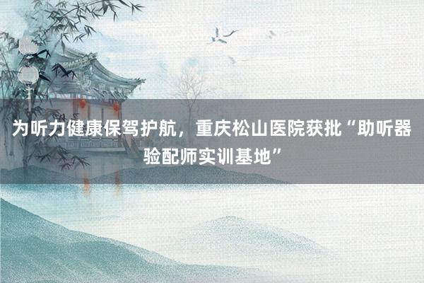 为听力健康保驾护航，重庆松山医院获批“助听器验配师实训基地”
