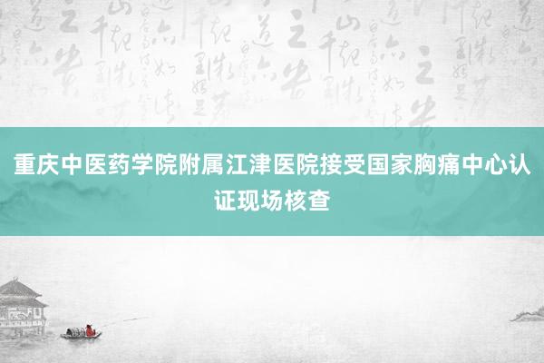 重庆中医药学院附属江津医院接受国家胸痛中心认证现场核查