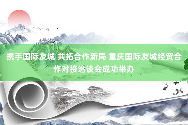 携手国际友城 共拓合作新局 重庆国际友城经贸合作对接洽谈会成功举办
