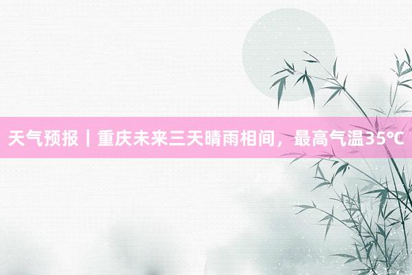 天气预报｜重庆未来三天晴雨相间，最高气温35℃