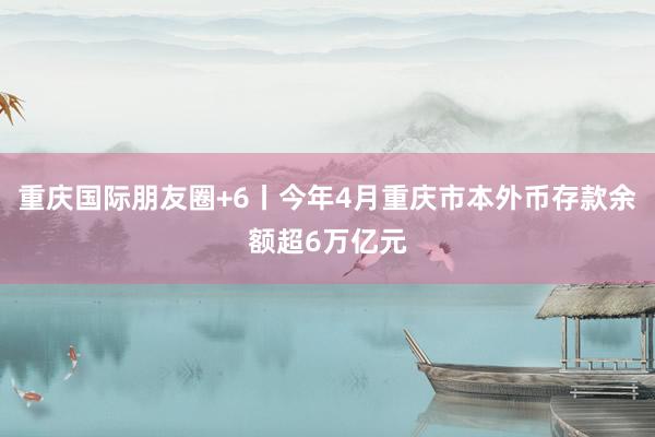 重庆国际朋友圈+6丨今年4月重庆市本外币存款余额超6万亿元