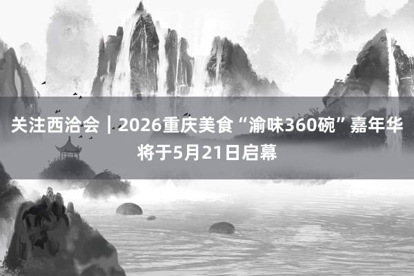 关注西洽会︱2026重庆美食“渝味360碗”嘉年华将于5月21日启幕