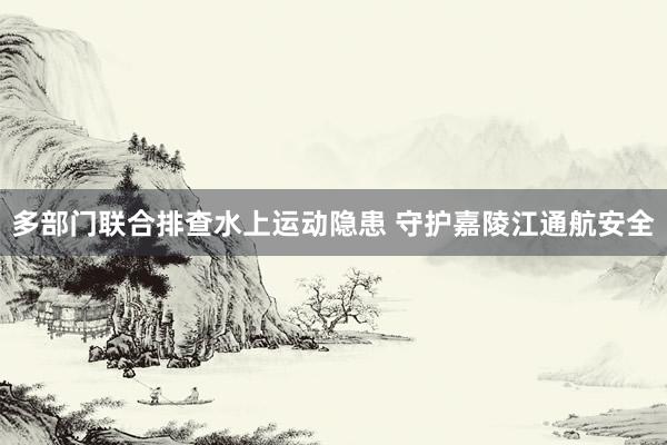 多部门联合排查水上运动隐患 守护嘉陵江通航安全