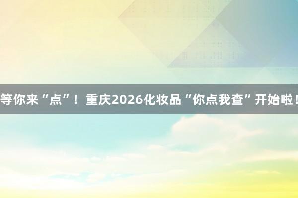 等你来“点”！重庆2026化妆品“你点我查”开始啦！