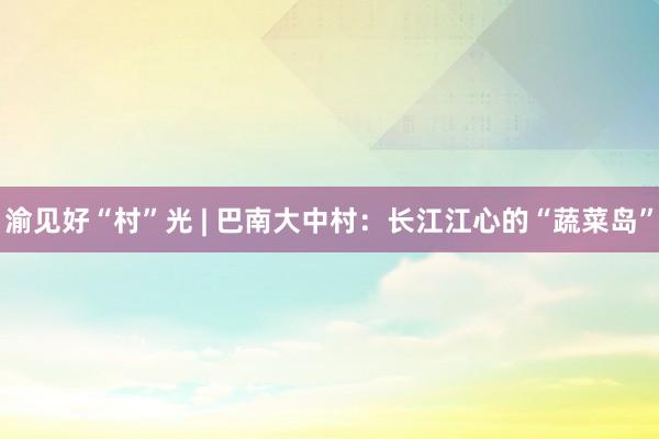 渝见好“村”光 | 巴南大中村：长江江心的“蔬菜岛”